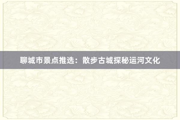 聊城市景点推选：散步古城探秘运河文化